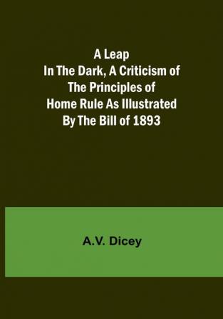 A Leap in the Dark A Criticism of the Principles of Home Rule as Illustrated by the Bill of 1893