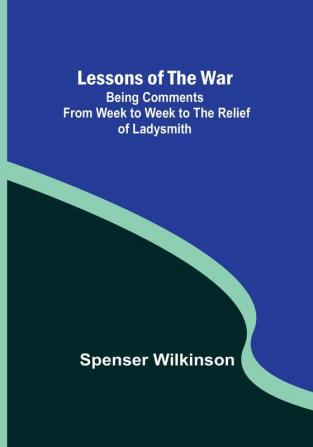 Lessons of the War: Being Comments from Week to Week to the Relief of Ladysmith