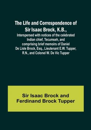 The Life and Correspondence of Sir Isaac Brock K.B. Interspersed with notices of the celebrated Indian chief Tecumseh and comprising brief memoirs of Daniel De Lisle Brock Esq. Lieutenant E.W. Tupper R.N. and Colonel W. De Vic Tupper