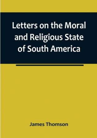 Letters on the Moral and Religious State of South America:  written during a residence of nearly seven years in Buenos Aires Chile Peru and Colombia