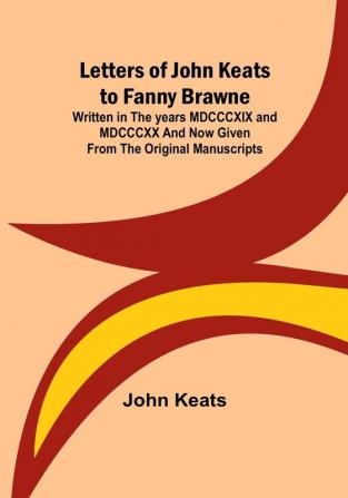 Letters of John Keats to Fanny Brawne:  Written in the years MDCCCXIX and MDCCCXX and now given from the original manuscripts