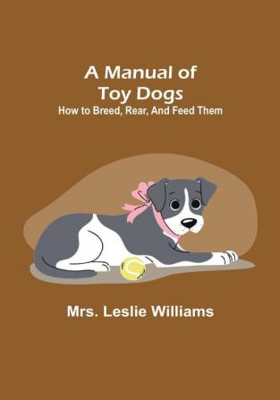 A Manual of Toy Dogs: How to breed rear and feed them