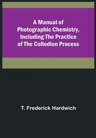 A Manual of Photographic Chemistry Including the Practice of the Collodion Process