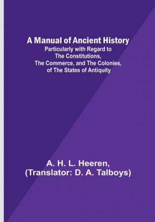 A Manual of Ancient History:  Particularly with Regard to the Constitutions the Commerce and the Colonies of the States of Antiquity