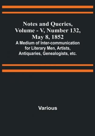 Notes and Queries Vol. V Number 132 May 8 1852 : A Medium of Inter-communication for Literary Men Artists Antiquaries Genealogists etc.