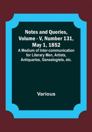 Notes and Queries Vol. V Number 131 May 1 1852 : A Medium of Inter-communication for Literary Men Artists Antiquaries Genealogists etc.