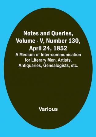 Notes and Queries Vol. V Number 130 April 24 1852 : A Medium of Inter-communication for Literary Men Artists Antiquaries Genealogists etc.