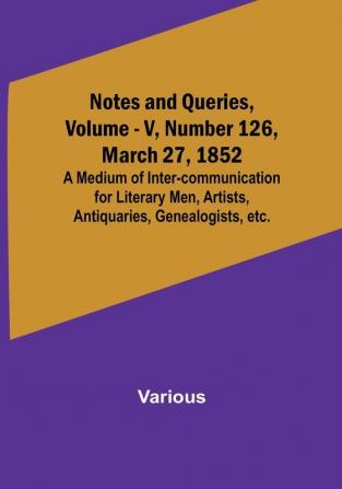 Notes and Queries Vol. V Number 126 March 27 1852 : A Medium of Inter-communication for Literary Men Artists Antiquaries Genealogists etc.