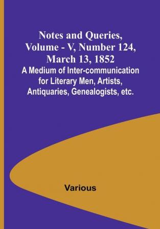 Notes and Queries Vol. V Number 124 March 13 1852 : A Medium of Inter-communication for Literary Men Artists Antiquaries Genealogists etc.