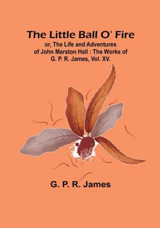 The Little Ball O' Fire: or the Life and Adventures of John Marston Hall : The Works of G. P. R. James Vol. XV.