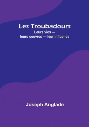 Les Troubadours: Leurs vies — leurs oeuvres — leur influence