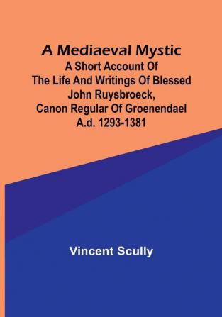 A Mediaeval Mystic: A Short Account of the Life and Writings of Blessed John Ruysbroeck Canon Regular of Groenendael A.D. 1293-1381