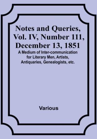 Notes and Queries Vol. IV Number 111 December 13 1851 : A Medium of Inter-communication for Literary Men Artists Antiquaries Genealogists etc.