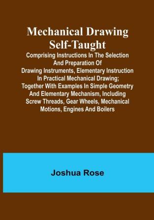 Mechanical Drawing Self-Taught:  Comprising instructions in the selection and preparation of drawing instruments elementary instruction in practical mechanical drawing:  together with examples in simple geometry and elementary mechanism including screw threads gear wheels mechanical motions engines and boilers