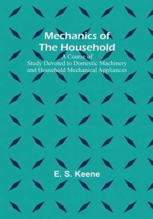 Mechanics of the Household: A Course of Study Devoted to Domestic Machinery and Household Mechanical Appliances