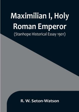 Maximilian I Holy Roman Emperor:  (Stanhope Historical Essay 1901)