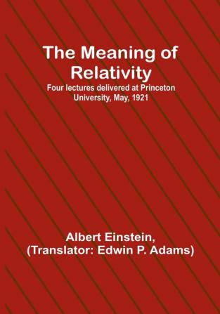 The Meaning of Relativity:  Four lectures delivered at Princeton University May 1921