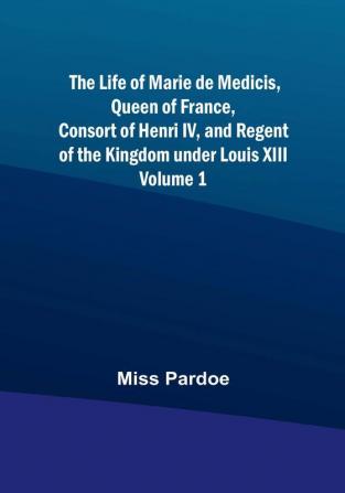 The Life of Marie de Medicis Queen of France Consort of Henri IV and Regent of the Kingdom under Louis XIII |  Volume 1