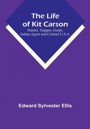 The Life of Kit Carson: Hunter Trapper Guide Indian Agent and Colonel U.S.A.