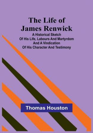 The Life of James Renwick: A Historical Sketch of His Life Labours and Martyrdom and A Vindication of His Character and Testimony