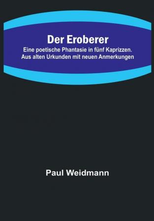 Der Eroberer:  Eine poetische Phantasie in fünf Kaprizzen. Aus alten Urkunden mit neuen Anmerkungen