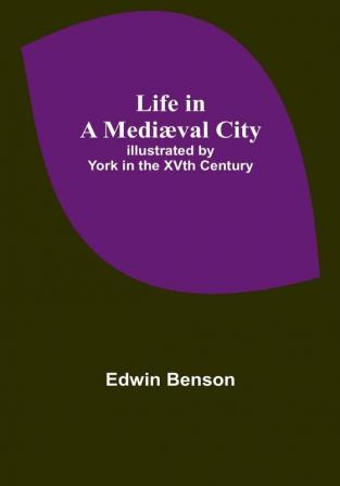 Life in a Mediæval City: Illustrated by York in the XVth Century