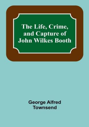 The Life Crime and Capture of John Wilkes Booth