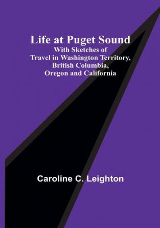 Life at Puget Sound: With Sketches of Travel in Washington Territory British Columbia Oregon and California