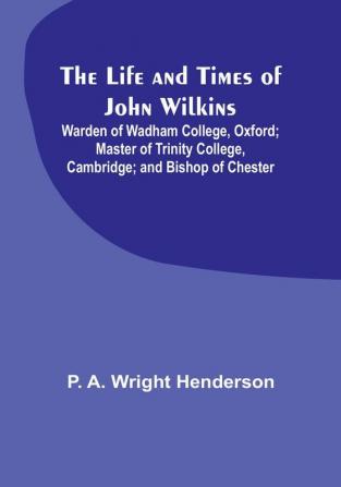 The Life and Times of John Wilkins: Warden of Wadham College Oxford:  Master of Trinity College Cambridge:  and Bishop of Chester