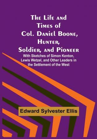 The Life and Times of Col. Daniel Boone Hunter Soldier and Pioneer: With Sketches of Simon Kenton Lewis Wetzel and Other Leaders in the Settlement of the West