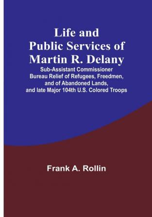 Life and public services of Martin R. Delany: Sub-Assistant Commissioner Bureau Relief of Refugees Freedmen and of Abandoned Lands and late Major 104th U.S. Colored Troops