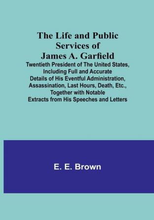 The Life and Public Services of James A. Garfield : Twentieth President of the United States Including Full and Accurate Details of His Eventful Administration Assassination Last Hours Death Etc. Together with Notable Extracts from His Speeches and Letters