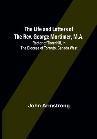 The Life and Letters of the Rev. George Mortimer M.A:  Rector of Thornhill in the Diocese of Toronto Canada West