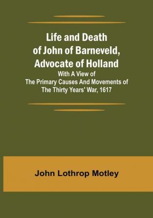 Life and Death of John of Barneveld Advocate of Holland : with a view of the primary causes and movements of the Thirty Years' War 1617