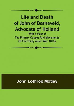 Life and Death of John of Barneveld Advocate of Holland : with a view of the primary causes and movements of the Thirty Years' War 1610a