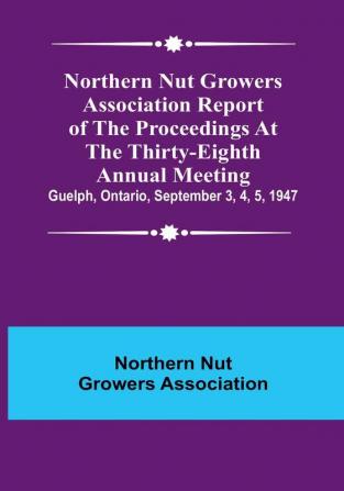 Northern Nut Growers Association Report of the Proceedings at the Thirty-Eighth Annual Meeting :  Guelph Ontario September 3 4 5 1947