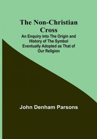 The Non-Christian Cross :  An Enquiry into the Origin and History of the Symbol Eventually Adopted as That of Our Religion