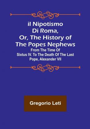 Il nipotismo di Roma or The History of the Popes Nephews :  from the time of Sixtus IV. to the death of the last Pope Alexander VII