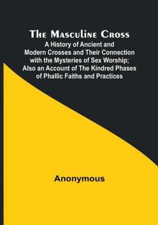 The Masculine Cross:  A History of Ancient and Modern Crosses and Their Connection with the Mysteries of Sex Worship:  Also an Account of the Kindred Phases of Phallic Faiths and Practices