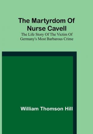 The martyrdom of Nurse Cavell:  The life story of the victim of Germany's most barbarous crime