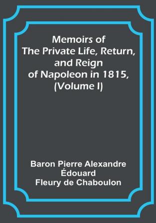 Memoirs of the Private Life Return and Reign of Napoleon in 1815 (Volume I)