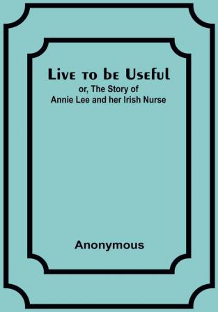 Live to be Useful: or The Story of Annie Lee and her Irish Nurse