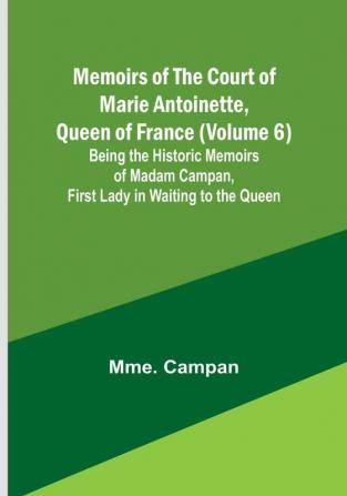 Memoirs of the Court of Marie Antoinette Queen of France (Volume 6): Being the Historic Memoirs of Madam Campan First Lady in Waiting to the Queen