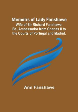 Memoirs of Lady Fanshawe: Wife of Sir Richard Fanshawe Bt. Ambassador from Charles II to the Courts of Portugal and Madrid.