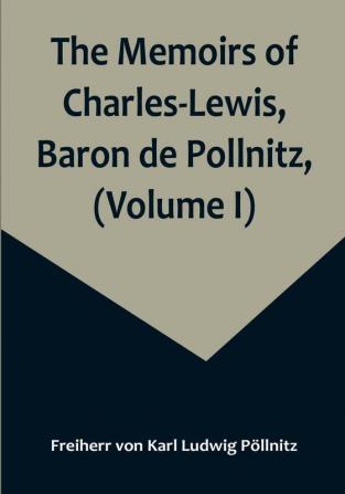 The Memoirs of Charles-Lewis Baron de Pollnitz (Volume I): Being the Observations He Made in His Late Travels from Prussia thro' Germany Italy France Flanders Holland England &C. in Letters to His Friend. Discovering Not Only the Present State of the Chief Cities and Towns: but the Characters of the Principal Persons at the Several Courts.