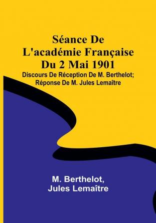 Séance De L'académie Française Du 2 Mai 1901: Discours De Réception De M. Berthelot; Réponse De M. Jules Lemaître