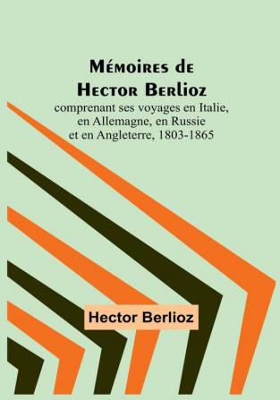 Mémoires de Hector Berlioz: comprenant ses voyages en Italie en Allemagne en Russie et en Angleterre 1803-1865