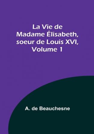 La Vie de Madame Élisabeth soeur de Louis XVI Volume 1