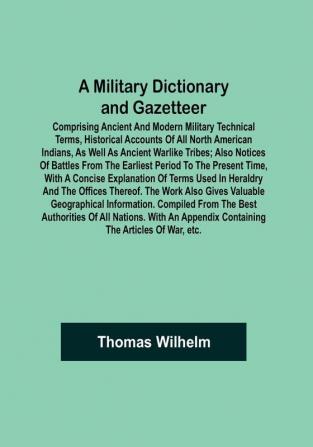 A Military Dictionary and Gazetteer: Comprising ancient and modern military technical terms historical accounts of all North American Indians as well as ancient warlike tribes: also notices of battles from the earliest period to the present time with a concise explanation of terms used in heraldry and the offices thereof. The work also gives valuable geographical information. Compiled from the best authorities of all nations. With an appendix containing the Articles of war etc.