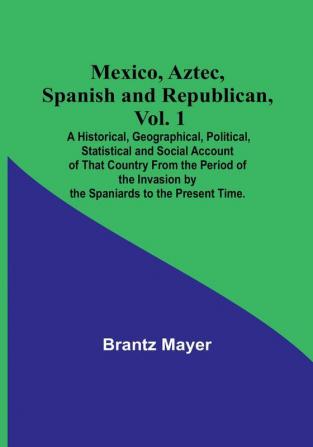 Mexico Aztec Spanish and Republican Vol. 1: A Historical Geographical Political Statistical and Social Account of That Country From the Period of the Invasion by the Spaniards to the Present Time.